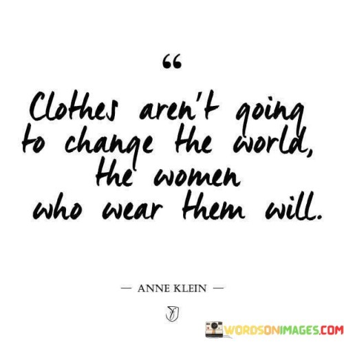 The quote "Clothes Aren't Going To Change The World, the woman who wear them will" conveys a powerful message about the significance of individual actions and inner qualities in effecting meaningful change. It emphasizes that clothing alone does not possess the power to transform the world; rather, it is the women who wear these clothes and the values they embody that hold the potential to create a lasting impact on society.The first part of the quote dismisses the notion that superficial appearances, such as fashionable clothing or trendy outfits, are sufficient to bring about substantial change in the world. It serves as a reminder that material possessions, while important in their own right, do not possess the capacity to drive societal transformation on their own.The latter part of the quote places the focus on the women who wear these clothes, underlining the vital role of their actions, beliefs, and character in driving real change. It celebrates the power of women as catalysts for progress, encouraging them to leverage their influence, voices, and principles to address social issues, challenge norms, and foster positive developments in their communities and beyond.In essence, the quote urges women to recognize their agency and potential as change-makers. It speaks to the importance of authenticity, compassion, and courage, which have the potential to inspire others, build connections, and lead movements for meaningful change. By looking beyond mere appearances and focusing on their inner strengths and values, women can play a pivotal role in shaping a more inclusive, compassionate, and equitable world for future generations. This quote serves as a call to action, reminding women of their capacity to be agents of change and to leave a lasting impact through their actions, values, and the positive influence they bring to the world.