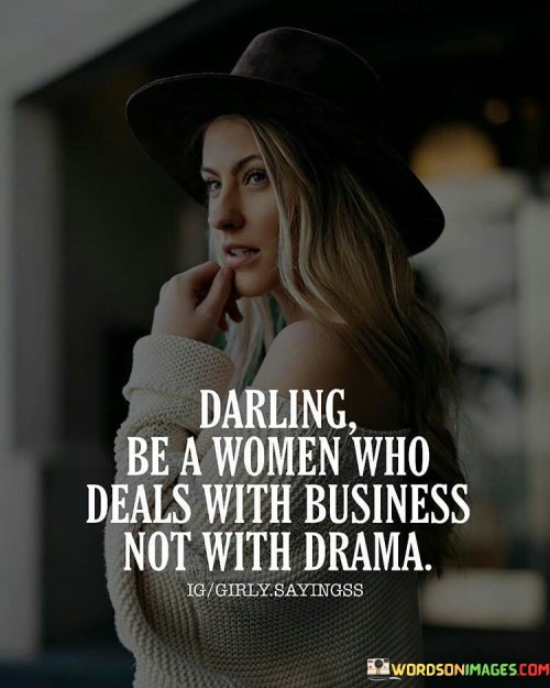 The quote "Darling Be A Woman Who Deals With Business, Not With Drama" advocates for a strong, no-nonsense attitude that encourages women to prioritize productivity, professionalism, and effective problem-solving over engaging in unnecessary conflicts or trivial matters. The term "business" here symbolizes a focus on one's goals, responsibilities, and professional endeavors, whether in the workplace or in personal life, while "drama" represents unnecessary conflicts, gossip, or distractions that can hinder progress and personal growth.The first part of the quote, "Darling Be A Woman Who Deals With Business," encourages women to be proactive and goal-oriented. It calls for women to adopt a proactive and strategic approach to handling challenges and tasks, taking charge of their ambitions, and pursuing success with determination and focus. Embracing a "business" mindset means valuing efficiency, organization, and the ability to make sound decisions, which are essential qualities for personal and professional growth.The second part of the quote, "Not With Drama," emphasizes the importance of avoiding unnecessary drama and conflicts. It urges women to rise above petty disagreements, toxic relationships, and negativity that can drain energy and distract from more significant pursuits. By avoiding drama, women can create a more positive and supportive environment, nurturing personal and professional relationships based on mutual respect and constructive communication.In essence, this quote serves as a reminder for women to cultivate a strong, focused, and professional demeanor in navigating life's challenges and opportunities. By prioritizing their goals and maintaining a drama-free attitude, women can unlock their full potential, making a significant impact in their chosen fields and inspiring others with their resilience and grace. It encourages women to build a reputation based on their competence, integrity, and ability to handle challenges effectively, fostering a sense of empowerment and success that goes beyond superficial conflicts or distractions.