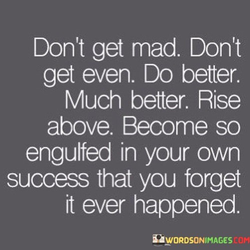 "Don't Get Mad, Don't Get Even, Do Better—Much Better. Rise Above, Become So Engulfed in Your Own Success That You Forget It Ever Happened": This statement offers guidance on how to respond to challenges or negativity by focusing on personal growth and achievement.

"Don't Get Mad, Don't Get Even": This phrase advises against retaliating with anger or revenge. Instead, it suggests redirecting energy towards positive actions.

"Do Better—Much Better": This emphasizes the importance of self-improvement as a response. Rather than seeking revenge, channel effort into surpassing expectations. Rise Above, Become So Engulfed in Your Own Success": This part suggests transcending negativity by concentrating on personal achievements and aspirations.