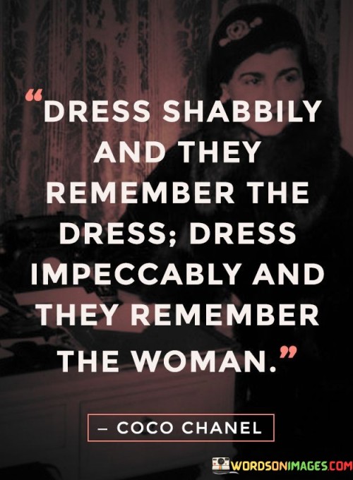 The quote "Dress shabbily and they remember the dress; dress impeccably and they remember the woman" reflects the profound impact of personal presentation and appearance on how individuals are perceived and remembered by others. The first part of the quote highlights that when someone dresses poorly or in a disheveled manner, the focus is solely on the outfit itself. In such cases, people may remember the outfit for its lack of refinement or style, but the person wearing it may not leave a lasting impression beyond that. On the other hand, the second part of the quote emphasizes the significance of dressing impeccably, which can leave a lasting and favorable impression of the woman herself. When a person dresses impeccably, it signals attention to detail, self-respect, and a sense of confidence, all of which contribute to a memorable and positive impression on others.Moreover, the quote advocates for the importance of making a lasting impression based on substance and character rather than solely on external appearances. While dressing impeccably can enhance one's image, it is the qualities, actions, and values of the person that ultimately define who they are. In this way, the quote serves as a reminder to strike a balance between presenting oneself well and embodying qualities that leave a positive, lasting impact on others, transcending the transient nature of fashion and leaving a lasting memory of the individual's true essence.