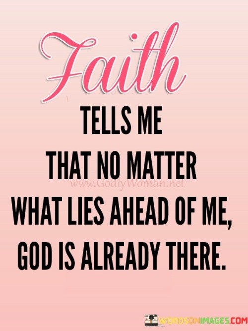 The quote "Faith Tells Me That No Matter What Lies Ahead of Me, God Is Already There" conveys a message of trust and assurance in divine guidance and presence. It suggests that faith allows individuals to believe that regardless of the uncertainties and challenges that the future may hold, God is already present and watching over their journey.

This quote underscores the idea that faith provides a sense of security and peace, knowing that God's wisdom and love are ever-present and can offer guidance and strength in times of need.

In essence, "Faith Tells Me That No Matter What Lies Ahead of Me, God Is Already There" serves as a reminder of the power of faith in providing confidence and reassurance that one is not alone in their journey and that God's presence is a constant source of support and guidance.