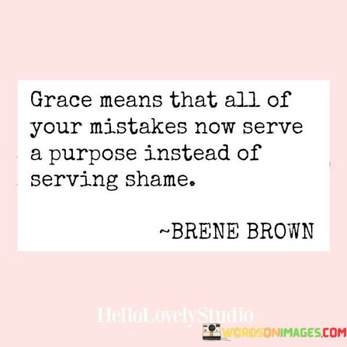 This quote reflects the transformative power of grace, suggesting that our past mistakes can be redeemed and given new meaning. Grace implies a sense of forgiveness and acceptance. Instead of dwelling in shame over our errors, grace allows us to recognize that these mistakes have contributed to our growth and development. Our imperfections no longer define us negatively; they become valuable lessons and stepping stones toward personal evolution.

The quote invites us to view our mistakes from a different perspective. It implies that through grace, our past blunders are no longer burdens of shame, but rather valuable experiences that have shaped us. It encourages a mindset shift, emphasizing self-compassion and the capacity to find purpose and meaning even in our most challenging moments.

Ultimately, the quote celebrates the idea that grace offers us a way to reframe our relationship with our mistakes. It empowers us to transform regret into growth, and shame into resilience. By embracing grace, we can find solace in knowing that our errors have purpose and contribute to our journey of becoming better individuals.