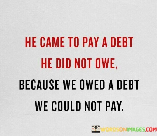 The statement "He Came To Pay A Debt He Did Not Owe Because We Owed a Debt We Could Not Pay" is a powerful expression of Christian theology, specifically related to the concept of salvation through Jesus Christ. It reflects the belief that Jesus came to Earth to atone for the sins of humanity by offering Himself as a sacrifice on the cross, despite being sinless and not owing any debt.

This statement underscores the Christian doctrine of redemption and grace, emphasizing that Jesus' sacrifice on the cross was an act of love and mercy to reconcile humanity with God. It highlights the idea that humans, due to their sinful nature, were unable to pay the debt of sin on their own, and Jesus' sacrifice provided a way for forgiveness and salvation.

In essence, "He Came To Pay A Debt He Did Not Owe Because We Owed a Debt We Could Not Pay" serves as a reminder of the central message of Christianity, which is the belief in Jesus Christ as the savior who paid the debt of sin on behalf of humanity, offering the gift of eternal life through faith in Him.