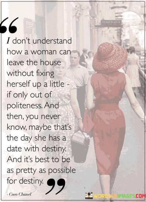 The quote "I don't understand how a woman can leave the house without fixing herself up a little, if only out of politeness. And then, you never know, maybe that's the day she has a date with destiny. And it's best to be as pretty as possible for destiny" expresses a perspective on personal presentation and its potential impact on life's unexpected opportunities. The speaker questions the idea of leaving the house without making some effort in appearance, suggesting that it is a matter of politeness and self-respect. By emphasizing the uncertainty of what each day may bring, the quote proposes that one never knows when a significant moment or encounter, symbolized as a "date with destiny," might occur. In this context, "destiny" represents a pivotal event or an encounter that could have a profound impact on one's life. The quote encourages women to present themselves at their best, acknowledging that an unexpected opportunity may arise at any moment, and appearing attractive and confident can enhance one's chances of making a positive impression.Moreover, the quote reflects societal norms and expectations concerning women's appearances. It suggests that fixing oneself up is a polite and socially acceptable behavior, ingrained in the idea of presenting oneself in a pleasing and appealing manner to others. The reference to being "pretty as possible for destiny" implies that physical attractiveness can influence opportunities and outcomes, underscoring the belief that appearances play a role in shaping life's possibilities.On a deeper level, the quote can also be seen as a reflection of the pressure society places on women to conform to certain beauty standards. It highlights the notion that women should always strive to look their best, as appearances are perceived to have an impact on life's fortunes. However, this perspective can be limiting and reinforce the notion that a woman's worth is primarily tied to her physical appearance, rather than her abilities, character, and accomplishments.In summary, the quote delves into the complexities of personal presentation and societal expectations for women. It suggests that fixing oneself up is not only a matter of politeness but also a way to be prepared for potential life-changing opportunities. However, it also raises questions about the significance society places on appearances and how it may contribute to certain beauty standards and expectations for women. Ultimately, the quote encourages women to be mindful of how they present themselves while also challenging us to question the importance placed on physical attractiveness in defining one's destiny and self-worth.