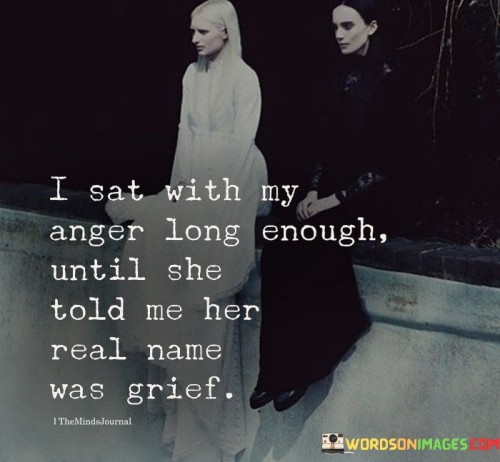 The quote "I Sat With My Anger Long Enough Until She Told Me Her Real Name Was Grief" delves into the depth of human emotions and the transformative power of introspection and self-awareness. At first glance, the quote speaks about the speaker's experience with anger, suggesting that they took the time to truly understand and confront their feelings of anger. However, upon deeper reflection, the quote reveals a profound revelation—the true nature of the emotion was not anger, but rather grief. This realization illustrates the interconnectedness of emotions and the complexity of human experiences.The use of personification, giving the emotion of anger a voice and identity, adds depth to the quote. It conveys the idea that emotions are not isolated or singular; they can be intertwined and interconnected. By sitting with their anger, the speaker allowed themselves the opportunity for self-discovery, leading them to uncover the underlying emotion of grief, which may have been concealed or suppressed beneath the surface.The quote also reflects the importance of allowing oneself to experience and process emotions fully. Instead of reacting impulsively to anger, the speaker chose to sit with it, giving it space and attention. This act of introspection and self-reflection allowed them to understand the root cause of their feelings and come to terms with their grief. It speaks to the healing power of acknowledging and embracing one's emotions, ultimately leading to a deeper understanding of oneself and personal growth.In essence, "I Sat With My Anger Long Enough Until She Told Me Her Real Name Was Grief" conveys a message of emotional intelligence and self-awareness. It encourages individuals to explore their feelings with patience and compassion, recognizing that emotions can often be layered and multifaceted. By taking the time to listen to our emotions and understanding their true nature, we can gain insights into our inner selves, paving the way for healing and growth. The quote reminds us of the intricacies of human emotions and the transformative potential of embracing our feelings with courage and curiosity.