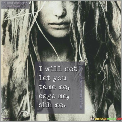 The quote "I will not let you tame me, cage me, shh me" encapsulates a powerful declaration of individuality, resistance, and the refusal to be silenced or controlled by others. The speaker asserts their autonomy and determination to remain free from any attempts to subdue or restrict their true self. The phrase "tame me" suggests an attempt to domesticate or suppress the speaker's natural instincts and uniqueness, while "cage me" implies an effort to confine and limit their freedom. "Shh me" highlights the desire to avoid being silenced or hushed, emphasizing the importance of speaking out and asserting one's thoughts and emotions. In essence, the quote symbolizes the unwavering spirit of a person who refuses to be molded or stifled by external influences, asserting their right to express their genuine self and be heard without compromise. It serves as a rallying cry for embracing individuality and standing firm against societal pressures or oppressive forces that seek to stifle one's authentic voice.