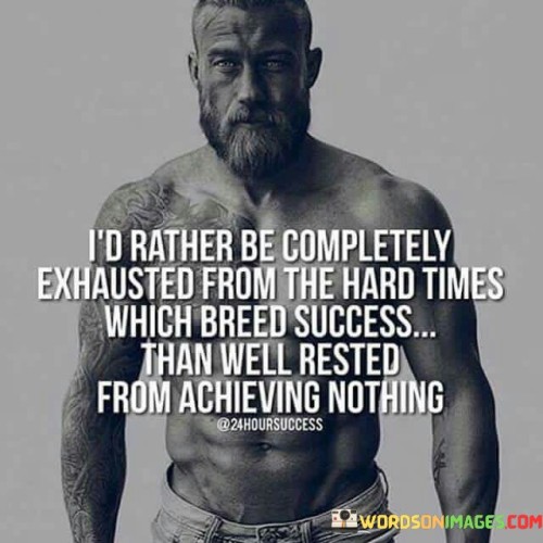 "I'd Rather Be Completely Exhausted from the Hard Times Which Breed Success Than Well Rested from Achieving Nothing": This statement underscores the value of enduring challenges and hard work in the pursuit of success.

"Completely Exhausted from the Hard Times": This phrase emphasizes that challenges and difficulties are an integral part of the journey towards success. It implies that the effort expended during tough times can lead to meaningful achievements.

"Which Breed Success": This underscores that adversity and hard work are catalysts for growth and accomplishment. They shape individuals and pave the way for eventual success.

"Well Rested from Achieving Nothing": This part highlights the emptiness of idleness and lack of effort. It conveys the notion that true fulfillment comes from pushing through difficulties to achieve substantial goals.