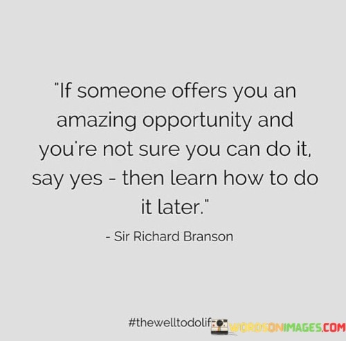 This quote advocates for taking risks and seizing opportunities, even if you're uncertain about your abilities. It encourages a mindset of embracing challenges rather than shying away from them. By saying "yes" to opportunities despite doubts, you open yourself to new experiences and growth.

The quote emphasizes the value of learning and adapting. It suggests that the initial uncertainty shouldn't deter you; instead, focus on gaining the necessary skills and knowledge as you go along.

In essence, this quote underscores the importance of stepping out of your comfort zone, being open to learning, and embracing new experiences as a means to personal and professional development. It promotes a proactive approach to life and a willingness to take on challenges, even when you're unsure of the outcome.