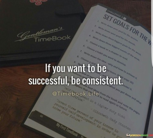 This quote emphasizes the crucial role of consistency in achieving success. It suggests that success is not merely a result of momentary efforts, but rather a product of ongoing dedication and persistence. To reach your goals, you must commit to a steady and unwavering pursuit.

Consistency builds habits, which in turn lead to progress. By consistently working towards your objectives, you create a foundation for growth and improvement over time.

In essence, the quote underscores that success is a journey that requires continuous commitment and effort. It highlights the importance of maintaining a consistent and focused approach to your endeavors, as this is what ultimately paves the way to achieving your desired outcomes.