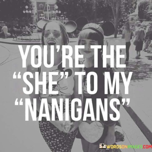 The quote "You're the she to my shenanigans" is a lighthearted and affectionate expression of the special bond between two individuals. The term "shenanigans" typically refers to playful, mischievous, or silly behavior, often shared between close friends or partners. By saying "you're the she to my shenanigans," the speaker is playfully suggesting that the person they are addressing is an integral part of the fun and mischief in their life. The use of the word "she" here might indicate that the quote is directed at a female friend, but it could also be a term of endearment for any gender.The quote implies that the person being addressed is not only a companion in ordinary moments but also someone who actively participates in and adds excitement to their shared adventures. It celebrates the joy of having a partner-in-crime, someone with whom the speaker can engage in spontaneous and delightful escapades. The use of "the" instead of "a" further emphasizes the unique and irreplaceable nature of this relationship, suggesting that this person holds a special place in the speaker's heart. Overall, the quote exudes a sense of warmth, camaraderie, and appreciation for the person's role in bringing joy and laughter into the speaker's life through their shared mischievous endeavors.