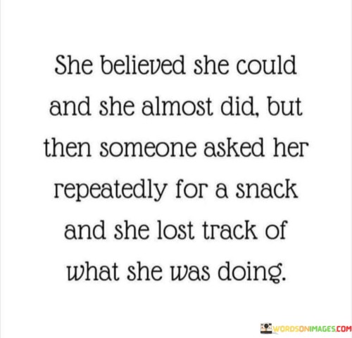 The quote portrays a familiar and relatable scenario of determination and distraction. The protagonist, a strong-willed individual, possessed the unwavering belief in her abilities to accomplish a task or goal ("She believed she could, and she almost did"). Her determination and self-confidence were driving her towards success, and she was on the brink of achieving what she set out to do. However, amidst her focused efforts, an external interruption occurred when someone repeatedly asked her for a snack. The distraction caused her to lose track of her original purpose or task ("she lost track of what she was doing").This quote captures the essence of the human experience, where our ambitions and efforts can be easily derailed by unexpected interruptions or distractions. Despite her initial strong belief in herself, the intrusion of a simple request for a snack had the power to momentarily shift her focus and disrupt her progress. It serves as a reminder that life is full of unforeseen disruptions, and even the most determined individuals may find themselves momentarily veering off course.This quote can resonate with anyone who has experienced moments of intense concentration and focus, only to be pulled away by external demands or distractions. It highlights the importance of finding balance in managing our goals and responsibilities while acknowledging that interruptions are a natural part of life. It also encourages us to be patient and forgiving with ourselves when we get temporarily sidetracked, as it is a part of the human experience. The quote emphasizes the need for resilience, adaptability, and the ability to refocus after encountering distractions, in order to continue pursuing our aspirations and dreams.