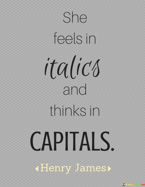 The quote "She feels in italics and thinks in capitals" offers a vivid and creative description of a person's emotional and mental tendencies. By stating that "she feels in italics," it suggests that the individual experiences emotions with intense emphasis and heightened sensitivity. Emotions are conveyed in italics to symbolize their profound impact, as if they are emphasized and stand out prominently in her life. This portrayal indicates that her feelings are not subtle or easily overlooked, but rather, they carry a significant weight and influence over her experiences and interactions.Together, the quote encapsulates the complexity of her character, portraying her as a person who experiences emotions with deep intensity and expresses thoughts with confidence and clarity. It suggests a passionate and assertive individual who lives life with a heightened sense of emotion and conviction, leaving an indelible mark on those around her. The quote's creative use of typographical elements to depict her emotional and mental attributes adds a poetic touch, inviting readers to imagine and appreciate the richness and depth of her inner world.