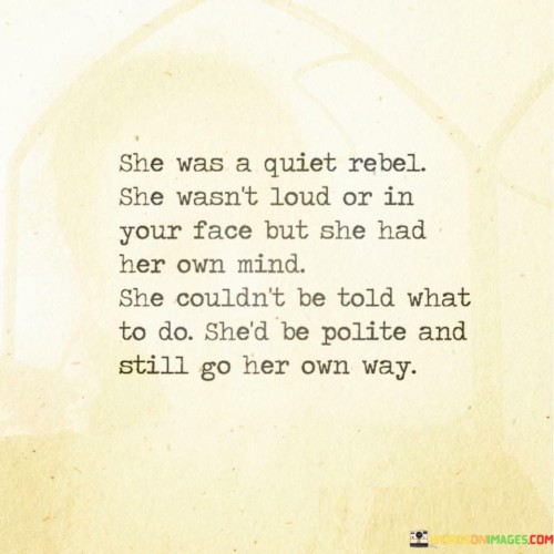 The quote "She was a quiet rebel. She wasn't loud or in your face, but she had her own mind. She couldn't be told what to do; she'd be polite and still go her own way" paints a vivid picture of a woman who embodies a unique blend of independence, strength, and grace. Describing her as a "quiet rebel" highlights her non-conformist nature, but she doesn't seek attention through brash or confrontational means. Instead, she quietly and confidently asserts her individuality, refusing to be swayed by others' expectations or demands. She possesses a strong sense of self and maintains her autonomy, refusing to be controlled or dictated to. Despite her independent spirit, she is courteous and respectful in her interactions with others, which demonstrates her inner strength and maturity.The quote celebrates the power of quiet resilience and the courage to be true to oneself without the need for overt displays of rebellion. This woman stands firm in her beliefs and choices, even when they differ from societal norms or the opinions of others. By marching to the beat of her own drum, she embraces her unique identity and stays true to her principles, regardless of external pressures. The quote challenges conventional notions of rebellion, showcasing that it can be found in the subtle strength of remaining true to oneself and making independent choices without fanfare or confrontation. It encourages us to value and respect those who quietly forge their paths, unapologetically and gracefully living life on their terms.