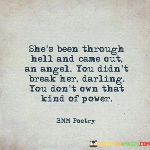 The quote "She's been through hell and came out an angel. You didn't break her, darling. You don't own that kind of power" portrays a powerful narrative of resilience and strength in the face of adversity. It speaks of a woman who has endured immense hardships and challenges in her life, symbolized by the metaphorical "hell" she has been through. Despite facing such trials, she emerged from these experiences transformed, much like an angel – pure, graceful, and unbroken. The quote challenges the notion that someone else has the power to shatter her spirit or define her worth. By asserting that she remains unbroken, it emphasizes her indomitable spirit and ability to rise above the pain and suffering she endured. The quote exudes a sense of empowerment and triumph over past struggles, celebrating the woman's resilience and inner strength. It serves as a powerful message of inspiration for anyone who has faced difficulties, emphasizing that even the most challenging circumstances cannot define or diminish one's intrinsic value and inherent strength. The quote also contains an underlying tone of defiance, dismissing any notion that someone else holds the power to break or define her. It reinforces the idea that one's strength and worth come from within, and no external force can take that away. The imagery of the angel evokes a sense of purity and ethereal beauty, suggesting that even after enduring hardships, she has retained her inherent goodness and grace. Ultimately, the quote serves as a reminder of the triumph of the human spirit, offering hope and encouragement to persevere and emerge stronger in the face of life's challenges.