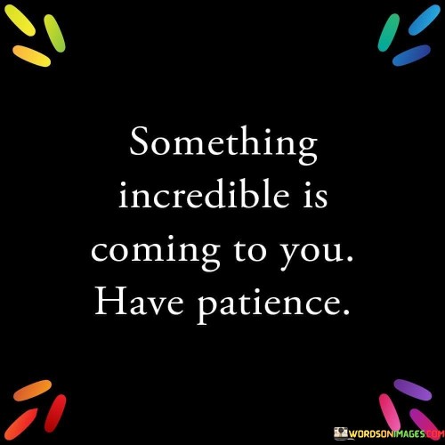 The quote "Something incredible is coming to you, have patience" conveys the idea that remarkable and positive experiences are on the horizon, but they require the virtue of patience to unfold fully. This message serves as a reminder that good things often take time to manifest and that rushing or becoming anxious can hinder the natural course of events.

In our fast-paced world, instant gratification is often sought after, leading to frustration when things don't happen immediately. This quote encourages individuals to adopt a patient mindset, understanding that the best outcomes may require waiting and trusting the process. It aligns with the concept that valuable and meaningful achievements often require cultivation and time.

Furthermore, the quote speaks to the power of anticipation and optimism. By acknowledging that something wonderful is approaching, it fosters a sense of excitement and hope. It encourages individuals to persevere through challenges and setbacks, knowing that their patience will eventually be rewarded with something remarkable. In essence, the quote inspires a sense of calm expectation and underscores the value of patience in navigating life's journey.