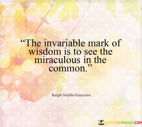 The quote "the invariable mark of wisdom is to see the miraculous in the common" suggests that true wisdom lies in the ability to recognize and appreciate the extraordinary aspects within the ordinary and mundane aspects of life. It implies that a wise person possesses a unique perspective that allows them to find wonder, beauty, and significance in everyday occurrences.

This perspective encourages individuals to cultivate mindfulness and a deeper level of awareness. Instead of overlooking the commonplace, the wise individual seeks to uncover the hidden layers of meaning and significance within them. By doing so, they derive a sense of awe and appreciation from the seemingly ordinary, enriching their experience of the world around them.

The quote also implies that wisdom is not necessarily about seeking out grand or extraordinary events, but rather about finding richness in the simplicity of life. This perspective can lead to a more fulfilled and contented existence, as one learns to derive joy and inspiration from the small and often overlooked moments. Ultimately, the quote encourages us to cultivate a sense of wonder and curiosity, enabling us to embrace the miracles that are woven into the fabric of our everyday lives.