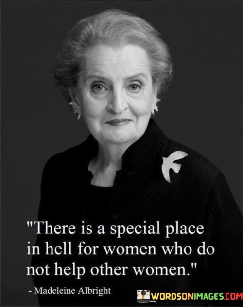 The quote "There is a special place in hell for women who do not help other women" is a call to action for women to support and empower each other. It suggests that women who do not support other women will face consequences in the afterlife, emphasizing the importance of female solidarity and the consequences of failing to support other women. The quote highlights the fact that women are often marginalized in society and experience unique challenges. Women face discrimination and inequality in many areas of life, from the workplace to healthcare. These challenges can be exacerbated by the lack of support from other women, who may be competing for the same opportunities or resources. The quote suggests that women who do not help other women are contributing to the marginalization of women as a whole. Despite these criticisms, the quote remains a powerful reminder of the importance of female solidarity. It highlights the fact that women have the power to lift each other up and create positive change in the world. By supporting other women, women can create a community of empowerment and strength that can help them overcome the challenges they face. In this way, the quote serves as a call to action for women to support and empower each other, and to work together to create a better world for all women.