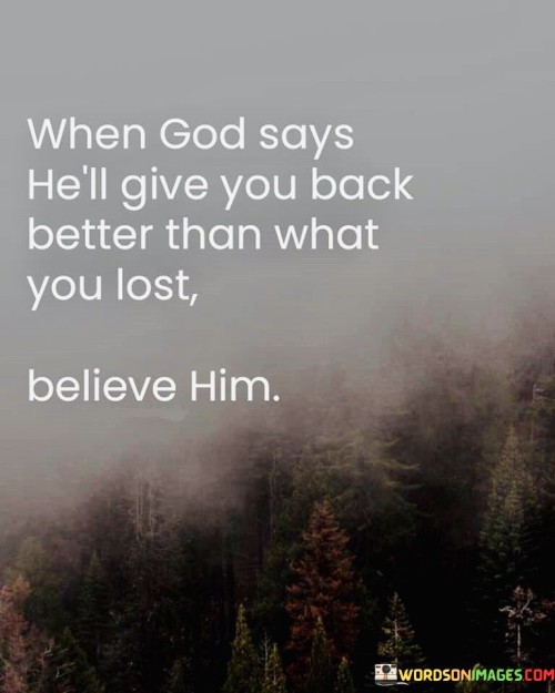 The quote "When God Says He'll Give You Back Better Than What You Lost, Believe Him" conveys a message of faith and trust in divine providence. It suggests that when God makes a promise to restore or replace something that has been lost or taken away, individuals should have unwavering faith in His ability to do so and believe that the replacement will be even better than what was lost.

This quote underscores the idea that God's promises are trustworthy and that His blessings often exceed our expectations. It encourages individuals to maintain hope and trust in God's plan, even in the face of adversity or loss.

In essence, "When God Says He'll Give You Back Better Than What You Lost, Believe Him" serves as a reminder of the boundless blessings and grace that can come from having faith and trust in God's promises and His plan for our lives.