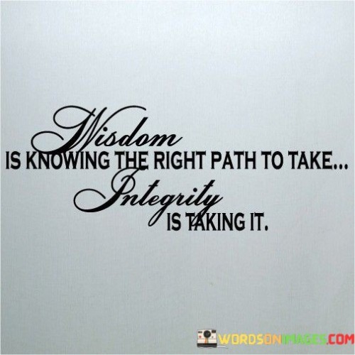 This concise quote succinctly captures the essence of wisdom and integrity and their interconnected nature. It emphasizes that wisdom involves recognizing and understanding the correct course of action, while integrity is the act of following through and embodying that knowledge.

In the first paragraph, the quote introduces the concept of wisdom as the ability to discern the right path or decision from various options. It highlights the importance of knowledge and insight in making informed choices that align with one's values and long-term goals. The second paragraph shifts the focus to integrity, portraying it as the active demonstration of wisdom. Integrity involves not only recognizing the right path but also having the moral courage and commitment to act upon it consistently, regardless of challenges or external influences.

In the final paragraph, the quote underscores the integral relationship between wisdom and integrity. It suggests that wisdom without integrity remains incomplete, as true wisdom is reflected in the actions and choices one makes. By encapsulating these concepts in a few words, the quote serves as a powerful reminder of the significance of both wisdom and integrity in leading a purposeful and principled life.