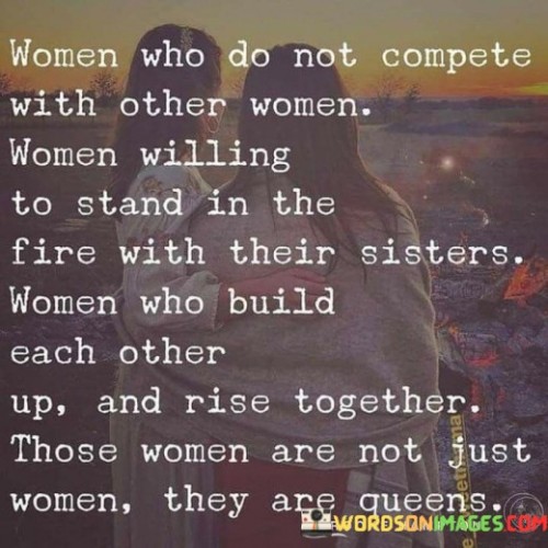 The quote exalts the virtues of women who choose not to engage in unhealthy competition with their fellow women. It celebrates women who prioritize solidarity and support among their gender, willingly facing challenges and difficulties alongside their sisters. Instead of tearing each other down, these women strive to build each other up and empower one another. The quote highlights the strength and beauty in such sisterhood, suggesting that women who uplift and collaborate with one another are not merely ordinary women, but queens in their own right.By advocating for a culture of non-competitive sisterhood, the quote emphasizes the importance of unity and camaraderie among women. It challenges the prevalent notion of women being pitted against each other in various aspects of life, be it in the workplace, relationships, or societal expectations. The image of "standing in the fire with their sisters" metaphorically represents their willingness to face adversity and support each other through difficult times. It paints a picture of resilience and togetherness, where women draw strength from their shared experiences and triumphs.Moreover, the quote emphasizes the transformative power of such a positive approach to womanhood. By raising each other up, women can collectively enhance their abilities, amplify their voices, and achieve greater success. This supportive network of women acts as a strong foundation for personal growth and societal progress, where queens, not in the sense of royalty, but in terms of leadership, arise to inspire and influence others positively.Ultimately, the quote serves as a call to action for women to embrace their collective power and transform the narrative surrounding women's relationships. By encouraging mutual support, empathy, and respect, women can create a world where they uplift each other and collectively ascend to heights beyond the limitations of societal expectations. It reminds us that true empowerment comes from unity, fostering an environment where all women can thrive and shine as queens in their own unique ways.