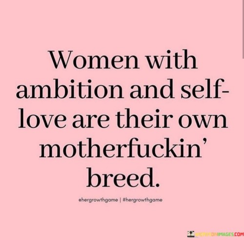 The quote passionately celebrates a particular type of woman, highlighting the extraordinary qualities of those who possess ambition and self-love. It suggests that such women form a distinctive and exceptional category, setting them apart from others. Women who are driven by ambition are fiercely determined to achieve their goals, refusing to be held back by societal barriers or expectations. This ambition is intertwined with a profound sense of self-love, where these women recognize their worth, embrace their strengths and imperfections, and prioritize their well-being. The use of the explicit term "motherfucking breed" adds emphasis and intensity, indicating that these women are a force to be reckoned with, defying conventions and carving their paths with audacity and resilience.The quote sheds light on the power and beauty of embracing ambition and self-love as a woman. It celebrates breaking free from traditional norms that might restrict or limit female aspirations, encouraging women to embrace their uniqueness and individuality fearlessly. Women of this breed are unapologetic about their desires and dreams, unafraid to challenge the status quo and pursue greatness in all aspects of life. Their journey is not just about personal success but also about empowering others and paving the way for future generations of women. By recognizing the significance of ambition and self-love, the quote serves as an anthem for women to celebrate their strength and embrace their distinctiveness, ultimately contributing to a more empowered and inclusive world. It reinforces the message that women can create their destiny, unbound by societal constraints, and stand as fierce, independent, and awe-inspiring beings, defining their paths on their own terms.