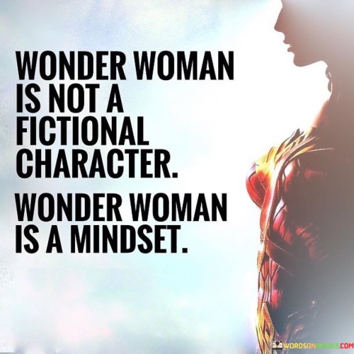 This quote conveys a powerful message that transcends the realm of fiction to celebrate the concept of Wonder Woman as more than just a fictional character. It emphasizes that Wonder Woman is not confined to the pages of comic books or the screens of movies; instead, she represents a mindset and an embodiment of strength, courage, and empowerment. Wonder Woman symbolizes a set of values and qualities that extend beyond the imaginary world, inspiring individuals, particularly women, to embrace her attributes in their daily lives By stating that Wonder Woman is a mindset, the quote encourages people to adopt her spirit of resilience, compassion, and determination. It highlights the importance of embracing one's inner Wonder Woman, tapping into one's own potential, and recognizing the power within. This mindset encourages individuals to confront challenges with bravery and stand up for what they believe in, just as Wonder Woman does in her fictional adventures. Moreover, it serves as a reminder that anyone can embody the essence of Wonder Woman by displaying kindness, empathy, and a commitment to making a positive impact on the world.In essence, the quote seeks to inspire individuals, especially women, to see themselves as capable and extraordinary beings, much like the iconic Wonder Woman. It emphasizes that the essence of Wonder Woman lies within the collective strength and determination of individuals who strive to make a difference, no matter their gender or background. By adopting the Wonder Woman mindset, people can harness their inner strength, champion justice, and bring positive change to their lives and the lives of those around them, transcending fiction and becoming real-life heroes in their own right