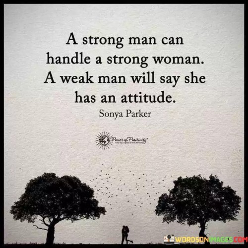 This quote addresses the dynamics of relationships between strong men and strong women, shedding light on how different individuals perceive and respond to strong female personalities. It emphasizes that a confident and secure man is capable of handling and appreciating a strong woman's qualities, recognizing her independence, intelligence, and assertiveness as strengths rather than threats. Such a man is not intimidated by a strong woman but instead sees her as an equal partner who complements and enhances the relationship. On the other hand, a weak man, lacking confidence in himself and feeling threatened by a woman's strength, may resort to labeling her as having an "attitude" to undermine her, thereby projecting his own insecurities onto her.The quote advocates for healthy and equal partnerships, where both individuals support and uplift each other, embracing their respective strengths and weaknesses. It reflects the idea that true strength in a man lies in his ability to respect and cherish a strong woman, valuing her as an equal and recognizing the potential for mutual growth and empowerment in their relationship. Conversely, a weak man's inability to handle a strong woman may lead to a toxic dynamic, hindering emotional intimacy and open communication.In essence, this quote serves as a reminder of the importance of self-confidence and security in fostering strong and harmonious relationships. It encourages men to embrace and celebrate strong women, appreciating their unique qualities and contributions rather than perceiving them as threatening. At the same time, it urges women to value themselves and seek partners who can handle their strength with respect and admiration. Ultimately, the quote highlights the significance of mutual respect, understanding, and support in nurturing a fulfilling and successful partnership between strong individuals.