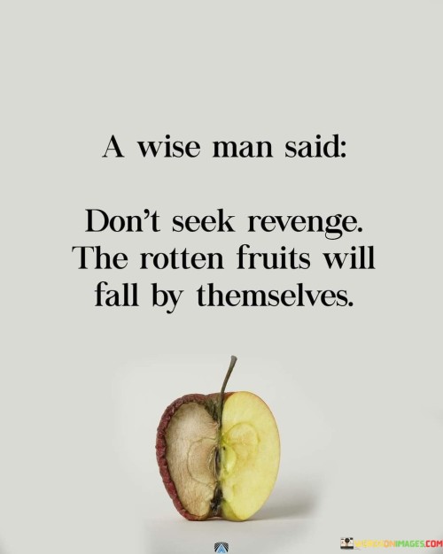 "A wise man said, 'Don't seek revenge; the rotten fruits will fall by themselves.'" This quote conveys the idea that seeking revenge or holding onto grudges is unnecessary because, in the end, those who do wrong will face the consequences of their actions.

The metaphor of "rotten fruits" symbolizes negative and harmful deeds or behaviors. Just as overripe fruits eventually fall from the tree on their own, the negative actions of individuals will eventually catch up with them, leading to their own downfall or consequences.

The quote is a reminder that it's wiser to focus on one's own growth, inner peace, and positive actions rather than expending energy on seeking revenge or wishing ill upon others. Holding onto resentment and seeking vengeance only perpetuates negativity and keeps one stuck in a cycle of bitterness.

Instead, the quote encourages us to trust in the natural order of things, where karma or the consequences of one's actions will play out over time. It also suggests that by choosing to let go of the desire for revenge, we can find peace and allow life to take its course.