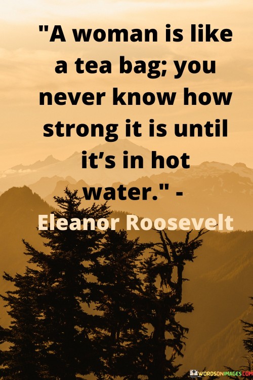 This quote beautifully illustrates the hidden strength and resilience that lies within a woman, comparing her to a tea bag that only reveals its true potency when exposed to hot water. It signifies that a woman's true character and inner power often emerge during times of adversity and challenges. Like a tea bag infusing its flavor when steeped in hot water, a woman's strength becomes apparent when she faces difficult situations, obstacles, or hardships.This quote celebrates the inherent resilience and fortitude that women possess. Just as the heat of boiling water brings out the full richness of tea, life's trials and tribulations can bring out the best in a woman, unveiling her determination, courage, and ability to overcome adversity. It emphasizes the transformative power of difficult experiences, where a woman's true strength shines through, helping her to navigate through the tough times with grace and perseverance.Moreover, the quote challenges the notion of underestimating women based on appearances or first impressions. It serves as a reminder that one should not judge a woman solely by her outward demeanor or perceived fragility, as her true strength lies within, waiting to be revealed when tested by life's challenges.In summary, the quote praises the inner strength and resilience of women, using the metaphor of a tea bag in hot water to highlight the transformative power of adversity. It encourages recognizing and appreciating the hidden strength of women, acknowledging that their true character and courage become evident when faced with life's difficulties. This quote celebrates the indomitable spirit of women and reminds us of the incredible strength that lies within each of them, waiting to be unleashed when the circumstances demand it.