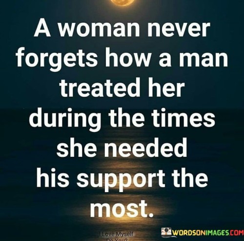 This quote speaks to the profound impact of how a man treats a woman during her times of vulnerability and need. It emphasizes that a woman's memory is deeply imprinted with the way she was supported or treated by a man when she was going through challenging moments in her life. These critical times may include periods of emotional distress, physical illness, career setbacks, family crises, or any other moments when she needed understanding, compassion, and a caring presence.The quote underscores the significance of empathy and genuine support in a relationship. It implies that how a man responds to a woman's vulnerability and seeks to uplift her during her lowest points can leave a lasting impression on her heart and mind. A man's actions, whether they demonstrate kindness, empathy, and unconditional love, or show indifference, neglect, or even cruelty, are etched into her memory.In conclusion, the quote highlights the significance of being there for one another during moments of vulnerability and need. It stresses the importance of treating each other with kindness, understanding, and support, as these actions can leave a lasting impact on the heart and memory of a woman. Genuine care and compassion during challenging times build stronger and more meaningful connections between partners, fostering a relationship of love, trust, and mutual respect.