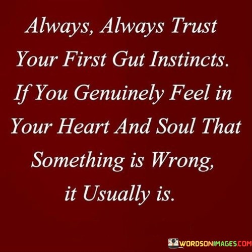 "Always trust your first gut instincts. If you genuinely feel in your heart and soul that something is wrong, it usually is." This quote emphasizes the importance of listening to our intuition and inner wisdom when making decisions or assessing situations.

Our gut instincts, also known as intuition, are powerful tools that have evolved over time to help us navigate the complexities of life. They are a culmination of our past experiences, knowledge, and emotions, guiding us to sense potential dangers, opportunities, or the right course of action.

When we ignore our gut instincts, we may find ourselves in situations that don't align with our values or lead to negative outcomes. On the other hand, when we trust and follow our intuition, we are more likely to make better choices and avoid potential pitfalls.

Listening to our inner voice doesn't mean we should disregard logic or critical thinking, but it does mean we should pay attention to those initial feelings or hunches that arise from deep within us. It's a reminder that our intuition can offer valuable insights, especially in uncertain or ambiguous situations.