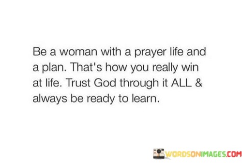 This quote emphasizes the importance of having a balanced and purposeful approach to life, blending faith, determination, and continuous growth. The phrase "Be a woman with a prayer life and a plan" underscores the significance of having both a strong spiritual foundation and clear, well-thought-out goals. By "prayer life," it encourages cultivating a meaningful connection with a higher power, seeking guidance, strength, and solace through faith. Concurrently, having a "plan" refers to being proactive and intentional in setting objectives and working towards achieving them.The statement "that's how you really win at life" suggests that true success and fulfillment come from harmonizing trust in God with a proactive and strategic approach to life. Trusting in a higher power can provide a sense of purpose and assurance, while having a well-defined plan allows one to take tangible steps towards their aspirations.Additionally, the quote stresses the significance of resilience and adaptability by urging one to "trust God through it all." This implies surrendering to a higher wisdom during challenging times and finding strength in adversity through faith. Moreover, it advocates a lifelong commitment to learning and self-improvement, always being "ready to learn." This willingness to grow and evolve ensures personal development and a greater capacity to overcome obstacles.In summary, the quote advocates for a holistic approach to life, where faith, planning, resilience, and a commitment to learning are intertwined to achieve genuine success and contentment. It highlights the transformative power of a strong spiritual connection and the positive impact of setting well-defined goals while staying open to constant growth and self-discovery.