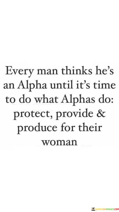 This quote challenges the notion of masculinity and the concept of being an "alpha" in relationships. It suggests that many men may perceive themselves as dominant or in control until they are faced with the responsibilities and expectations that come with being an alpha male. The phrase "protect, provide, and produce for their woman" encapsulates the traditional roles associated with alpha males, who are expected to be strong, reliable, and supportive partners. The quote implies that some men might boast about their perceived dominance, but when it comes to fulfilling these alpha responsibilities, they may falter or fall short. It highlights the need for genuine actions and consistent behavior to back up claims of alpha status, emphasizing that being an alpha male extends beyond mere words and involves active commitment to care for and support one's partner.By pointing out the distinction between claiming to be an alpha and actually embodying alpha characteristics, the quote challenges stereotypes and societal expectations surrounding masculinity. It underscores the importance of authenticity and genuine efforts in relationships, regardless of traditional gender roles. The quote encourages men to reflect on their actions and behaviors, asking them to question whether they truly uphold the qualities associated with alpha males in their treatment of women. It also serves as a reminder that true alpha traits, such as protecting, providing, and supporting one's partner, require consistent dedication and effort. Ultimately, the quote invites men to move beyond empty claims and embrace a more meaningful and supportive role in their relationships, fostering an environment of trust, respect, and equality with their partners.