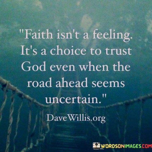 The statement "Faith Isn't A Feeling, It's A Choice To Trust God Even When The Road Ahead Seems Uncertain" emphasizes that faith is not solely dependent on emotions or feelings but is a conscious decision to place trust in God, especially in times of uncertainty or doubt.

This statement underscores the idea that faith involves making a deliberate choice to believe and have confidence in God's guidance and providence, even when circumstances are challenging or unclear. It encourages individuals to exercise their faith by choosing to rely on God's promises and wisdom.

In essence, "Faith Isn't A Feeling, It's A Choice To Trust God Even When The Road Ahead Seems Uncertain" highlights the active and intentional aspect of faith, reminding believers that they can choose to trust God's plan and seek His guidance, even in the midst of life's uncertainties.