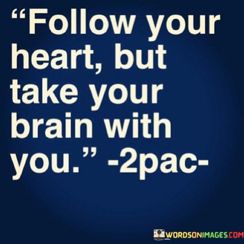 "Follow your heart but take your brain with you." This wise quote encourages us to strike a balance between our emotions and rationality when making decisions in life. It reminds us to be guided by our passions and desires while also applying critical thinking and logic to ensure that our choices are well-informed and thought-out.

Our heart represents our emotions, desires, and instincts. It guides us towards what we truly care about and what brings us joy and fulfillment. On the other hand, our brain symbolizes our intellect and reasoning. It helps us analyze situations, weigh the pros and cons, and make practical and informed choices.

The quote emphasizes the importance of aligning our passions with practicality. It advises us not to let our emotions cloud our judgment but rather to be mindful and thoughtful in our actions. By combining the guidance of our heart with the wisdom of our brain, we can make decisions that are not only driven by our passions but are also well-considered and beneficial in the long run.