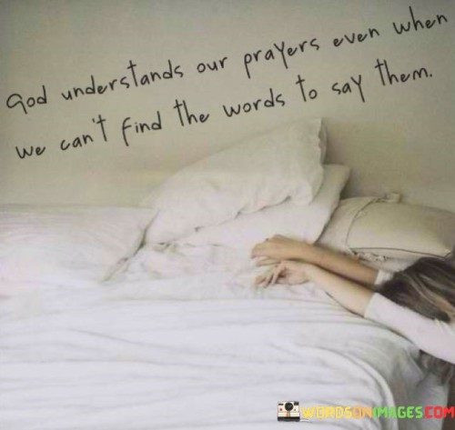 The statement "God Understands Our Prayers Even When We Can't Find the Words to Say Them" reflects the belief that God is not only attentive to the words we articulate in our prayers but also to the intentions, emotions, and desires of our hearts, even when we struggle to express them verbally.

This statement underscores the idea that prayer is not limited by eloquence or the perfect choice of words. Instead, it emphasizes the sincerity and authenticity of our communication with the divine. It encourages individuals to approach prayer with openness and vulnerability, knowing that God comprehends the deepest yearnings of their hearts.

In essence, "God Understands Our Prayers Even When We Can't Find the Words to Say Them" offers reassurance and comfort to those who may feel inadequate in their ability to pray, reminding them that God's understanding transcends language and that sincere communication with the divine is always valued and heard.