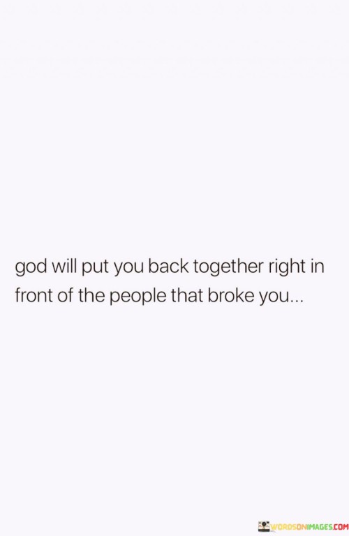 The statement "God Will Put You Back Together Right In Front of the People that Broke You" carries a message of resilience, redemption, and divine restoration. It suggests that even when individuals have faced betrayal, harm, or adversity from others, God has the power to heal and restore them in a way that may become evident to those who may have caused their pain.

This statement underscores the belief in divine justice and the idea that God can bring about healing and transformation in the lives of those who have been hurt or broken by others. It encourages individuals to have faith that their restoration and redemption can be a testimony to the transformative power of God's grace.

In essence, "God Will Put You Back Together Right In Front of the People that Broke You" serves as a reminder of the potential for healing and renewal through faith, even in the presence of those who may have caused harm or suffering in one's life. It reflects the belief in the ultimate triumph of God's love and restoration.