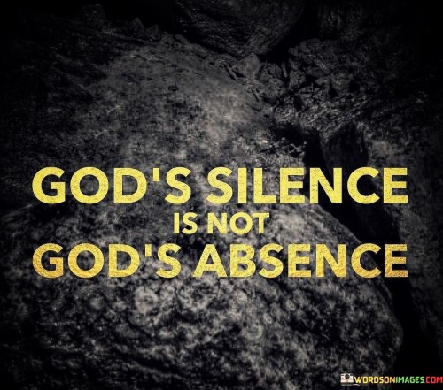 The statement "God's Silence Is Not God's Absence" carries a profound message of faith and trust in the divine. It suggests that even in moments when it seems that God is not directly communicating or when prayers may appear unanswered, His presence and involvement in our lives remain constant.

This statement underscores the idea that God's ways and timing are often beyond human comprehension, and His silence should not be interpreted as a lack of His presence or care. It encourages believers to maintain faith and patience during periods of spiritual silence, knowing that God is still actively at work in their lives.

In essence, "God's Silence Is Not God's Absence" serves as a reminder of the enduring nature of God's presence and His involvement in the lives of those who believe, even when His guidance or communication may not be immediately apparent. It encourages trust and faith in His divine plan.