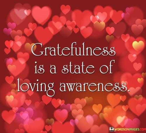 This quote suggests that gratitude isn't just a fleeting feeling; it's a profound state of loving awareness. It implies that when we're truly grateful, we're not just acknowledging the surface of things but deeply connecting with the essence of life and love.

"Greatfulness" in the quote combines "gratitude" and "fullness," indicating that gratitude isn't empty or superficial but a rich and complete experience. It's like embracing life with open arms and an open heart, appreciating both the big and small moments.

The phrase "loving awareness" signifies that gratitude goes beyond mere acknowledgment. It involves a sense of love and connection with what we're grateful for. It's about cherishing and being fully present with the blessings in our lives, nurturing a state of contentment and love for the world around us. This quote beautifully captures the profound depth of gratitude as a state of being that encompasses both mindfulness and love.