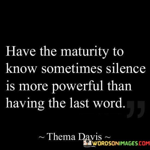 The quote emphasizes the wisdom in choosing silence over confrontation. "Maturity to know" suggests discernment. "Silence is more powerful" implies the strength in restraint. The quote conveys that sometimes not responding is the wiser choice in conflict situations.

The quote underscores the power of self-control. It highlights the strength in withholding a response, especially when it may escalate a disagreement. "Having the last word" signifies the urge to win arguments, emphasizing the futility of such a pursuit.

In essence, the quote speaks to the importance of emotional intelligence and restraint. It emphasizes that maturity lies in recognizing the potential harm in having the final say and opting for the power of silence instead. The quote promotes peaceful resolution and the avoidance of unnecessary conflict in communication.