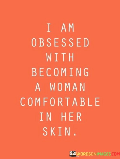 This quote reflects a deep yearning for personal growth and self-acceptance. The speaker expresses a strong desire to evolve into a woman who is completely at ease with herself, both physically and emotionally. The phrase "obsessed with becoming" indicates a relentless pursuit of this goal, highlighting the determination and dedication to undergo a transformative journey. It suggests that the speaker recognizes the importance of embracing her true self, shedding insecurities, and developing a positive self-image. This obsession with becoming comfortable in her skin reveals a profound understanding that true contentment and confidence come from within, transcending societal expectations and external judgments. It celebrates the idea of self-discovery, self-love, and empowerment, emphasizing the significance of attaining a sense of peace and authenticity in one's identity as a woman.

The quote serves as an inspiring declaration of the speaker's quest for self-empowerment and self-acceptance. It captures the essence of a journey toward self-discovery, growth, and self-love. The use of the word "obsessed" conveys the intensity and commitment to this transformative process. It communicates the realization that true fulfillment comes from being comfortable in one's own skin, appreciating oneself wholly and unconditionally. The quote also speaks to the universal struggle of many individuals to find their sense of identity and worth in a world that often imposes unrealistic standards and expectations. By expressing a desire to evolve into a woman who embraces her true self, this quote encourages others to embark on their journey of self-discovery, celebrating the beauty of self-acceptance and the empowerment that comes with being comfortable in one's own skin. It serves as a reminder that the path to true contentment lies in embracing one's unique identity and finding strength in self-love and authenticity.