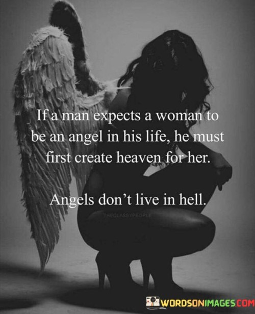 This quote emphasizes the reciprocal nature of relationships and highlights the responsibility of men in creating a positive and nurturing environment for the women in their lives. It employs a metaphorical comparison, referring to women as angels and suggesting that they deserve to be treated with love, respect, and care. The phrase "heaven for her" symbolizes a harmonious and uplifting setting, where women can thrive and feel valued. In contrast, the phrase "angels didn't live in hell" implies that expecting a woman to be an angel while subjecting her to a toxic or unhealthy environment is unfair and unrealistic.By suggesting that men must create "heaven" for the women they love, the quote emphasizes the need for mutual respect and consideration in a relationship. It calls for men to be mindful of the impact of their actions and to prioritize the well-being and happiness of their partners. This quote challenges the notion of women being solely responsible for bringing goodness and light into a man's life. Instead, it prompts men to actively contribute to fostering a loving and supportive atmosphere, acknowledging that women deserve to be treated with dignity and kindness.Ultimately, the quote serves as a reminder of the importance of equality and reciprocity in relationships. It encourages men to recognize the value of the women in their lives and to create a space where both partners can flourish and thrive. By understanding that the quality of a relationship is a shared responsibility, the quote advocates for a balanced and harmonious dynamic, where both partners contribute to creating a loving and fulfilling partnership.