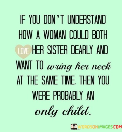 This quote humorously captures the complex and multifaceted nature of sibling relationships, particularly between sisters. It playfully suggests that if someone can't comprehend how a woman can simultaneously love her sister deeply and yet experience moments of frustration or annoyance with her, it might be because they haven't experienced the dynamics of siblinghood themselves, specifically as an only child. The quote highlights the unique blend of emotions that often characterize sibling relationships, where love, support, and loyalty coexist with moments of irritation or disagreement. It celebrates the complexities of sisterly bonds, recognizing that the love shared between siblings can be both profound and exasperating, and that this duality is an integral part of the sibling experience.

By mentioning the possibility of being an only child, the quote gently pokes fun at the potential lack of firsthand knowledge about the intricacies of sibling relationships. It serves as a lighthearted reminder to those who may not have grown up with siblings that the bond between sisters can be an extraordinary mix of emotions, varying from unbreakable love to moments of tension. The quote also highlights the universality of these feelings, as many people with siblings can relate to the paradoxical nature of their relationships, where love and irritation often intertwine. In essence, the quote humorously celebrates the richness and complexity of sisterly connections, while playfully suggesting that those who haven't experienced it might not fully grasp the beautiful contradictions that come with having a sister.