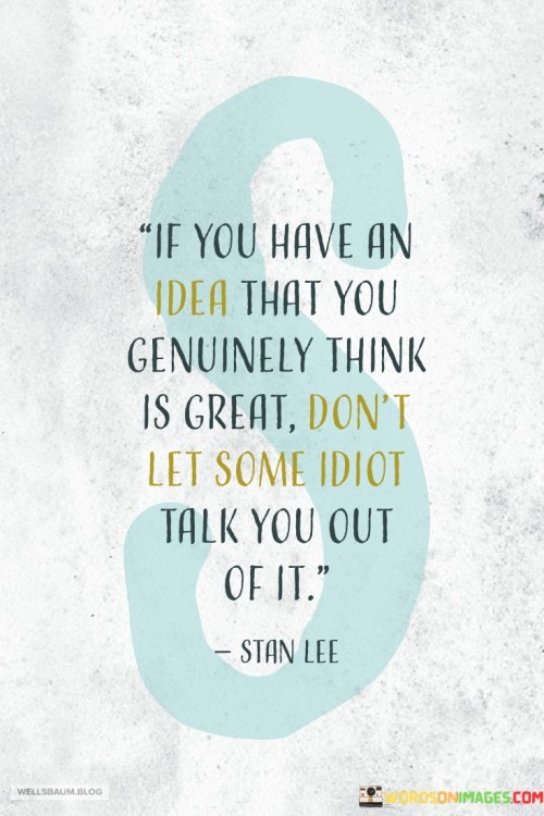 "If you have an idea that you genuinely think is great, don't let some idiot talk you out of it." This empowering quote emphasizes the importance of staying true to one's beliefs and convictions, especially in the face of skepticism or negativity from others.

When you have a creative or innovative idea, it can be easy to doubt yourself when others express doubts or criticism. However, this quote reminds us not to let the opinions of naysayers deter us from pursuing our vision. It encourages us to have confidence in our own judgment and to trust our instincts.

Great ideas often challenge the status quo and may be met with resistance from those who fear change or are unable to see the potential. But history has shown that many groundbreaking discoveries, inventions, and successes were initially met with skepticism.

This quote is a reminder to be resilient, to believe in our ideas, and to persevere even when faced with criticism. It encourages us to surround ourselves with supportive and open-minded individuals who can provide constructive feedback and encouragement.