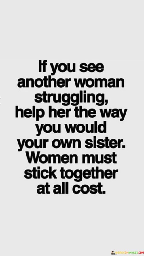 This quote emphasizes the importance of women supporting and uplifting one another in times of struggle and difficulty. It advocates for a strong sense of sisterhood among women, urging them to treat each other with compassion and empathy. The phrase "help her the way you would your own sister" invokes a deep familial bond, encouraging women to extend the same level of care and assistance to their fellow females as they would to their own siblings. The quote underscores the notion that by uniting and standing together, women can create a powerful network of support, fostering an environment of empowerment and growth. By stressing the idea of women sticking together at all costs, the quote promotes the notion of solidarity and unity among females. It calls for women to transcend competition, jealousy, and rivalry, emphasizing the strength that comes from collaboration and mutual support. The quote highlights that when one woman helps another, it creates a ripple effect of empowerment and encourages a culture of uplifting one another. In doing so, it inspires women to build a community where they can freely express their vulnerabilities and receive support without judgment. This sisterhood fosters an atmosphere of understanding, kindness, and encouragement, where women can share their challenges, dreams, and successes without fear of being undermined or dismissed. Ultimately, the quote serves as a reminder that together, women have the power to overcome obstacles, shatter barriers, and elevate each other to new heights of personal and collective achievement.