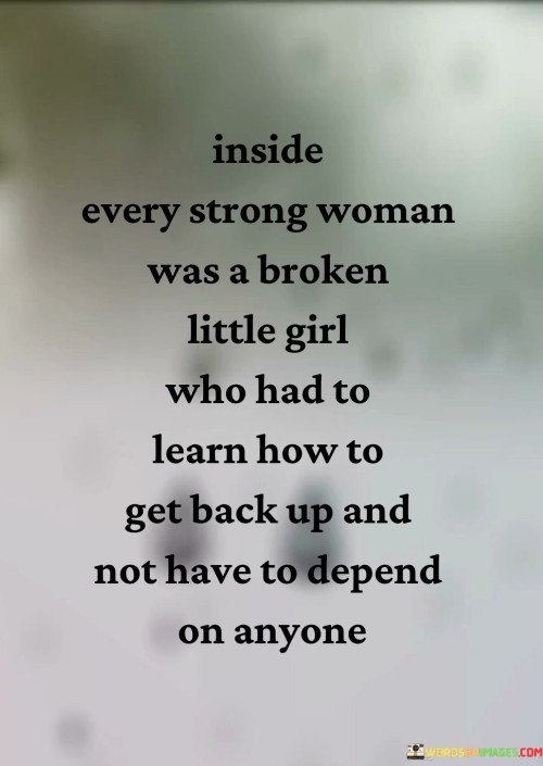 This poignant quote delves into the inner resilience and strength of a woman who has faced adversity and experienced brokenness in her past. It recognizes that even the strongest women may have once been vulnerable and hurt, akin to a "broken little girl." Despite the challenges she has encountered, this woman has learned to rise above her pain and struggles, picking herself up and becoming self-reliant. The phrase "get back up" symbolizes her ability to persevere through difficult times, finding the courage to stand tall and forge her path forward. Moreover, the quote celebrates her transformation into an independent individual who refuses to depend on others for her sense of worth or survival. By acknowledging the existence of a "broken little girl" within every strong woman, the quote emphasizes the importance of understanding and embracing one's past experiences as part of the journey toward strength and growth. It recognizes that everyone faces hardships, but it is the process of learning from those challenges and choosing to move forward that shapes one's character. The quote underscores the significance of resilience, self-reliance, and inner strength, suggesting that the journey to becoming a strong woman involves healing from past wounds and cultivating the ability to rely on oneself. It serves as an empowering message for all women, reminding them that they have the power within themselves to overcome hardships, emerge stronger from adversity, and define their own worth and destiny.