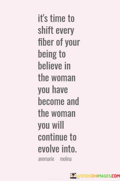 This empowering quote encourages a profound transformation within oneself, urging a complete shift in mindset and belief. It emphasizes the importance of embracing the woman one has become while fostering unwavering faith in the woman she is destined to become in the future. The phrase "every fiber of your being" suggests a call for total commitment and dedication to this process of self-belief. It acknowledges the journey of growth and self-discovery that has brought the individual to where she is, and it urges her to acknowledge her strengths, accomplishments, and uniqueness. Simultaneously, the quote emphasizes the continuous nature of personal evolution, advocating for a forward-looking perspective that anticipates even greater achievements and progress. By internalizing this belief and embracing self-confidence, the quote inspires women to recognize their worth, celebrate their potential, and fearlessly embrace the journey of self-improvement and self-discovery. This quote serves as a powerful call-to-action for women to embark on a transformative journey of self-belief and self-empowerment. It recognizes the significance of acknowledging and honoring one's growth and achievements, urging women to be proud of the woman they have become. At the same time, it emphasizes the limitless potential within each individual, encouraging women to have unwavering faith in their ability to continue evolving and growing. The call to "shift every fiber of your being" signifies a deep and wholehearted commitment to this process of self-belief, requiring women to let go of self-doubt and embrace confidence in their identity and potential. By instilling this belief, the quote inspires women to face challenges with courage, to celebrate their uniqueness, and to embrace the transformative power of self-belief. It reminds women that they have the strength to shape their own destinies and encourages them to be fearless in their pursuit of growth, knowing that their journey of self-evolution will lead to even greater heights of success and fulfillment.