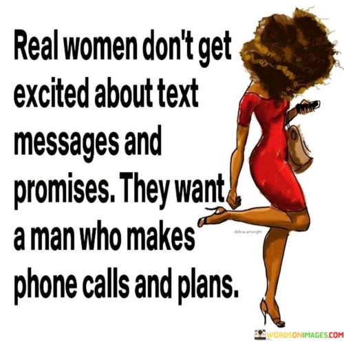 This quote challenges societal norms regarding communication and relationships, emphasizing the desire for genuine and meaningful connections. It asserts that real women seek more than mere excitement from text messages and empty promises; they long for a deeper level of engagement and commitment from a partner. The quote contrasts the impersonal nature of texting with the sincerity and effort displayed through phone calls, highlighting the importance of verbal communication in building a strong emotional bond. Additionally, it underscores the significance of planning and making tangible efforts in a relationship, indicating that actions speak louder than words.By suggesting that real women want more than surface-level interactions, the quote advocates for authentic and intentional relationships. It encourages men to demonstrate their sincerity and investment by taking the time to communicate through phone calls, where emotions can be conveyed more meaningfully. This desire for genuine connections aligns with the notion that a successful relationship requires effort, thoughtfulness, and consideration. The quote also speaks to the importance of planning, as it demonstrates a man's commitment to nurturing the relationship and creating memorable experiences together.Ultimately, the quote redefines the idea of what real women value in a partner, urging men to move beyond superficial gestures and make a genuine effort to connect on a deeper level. It challenges the fleeting nature of modern communication and highlights the significance of investing time and emotions in building a meaningful and lasting relationship. In doing so, the quote encourages individuals to seek genuine connections based on communication, effort, and shared experiences, ultimately fostering more fulfilling and meaningful partnerships.