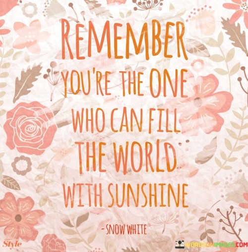 "Remember, you're the one who can fill the world with sunshine." This quote is a reminder of the power that each individual holds to bring positivity and light to the world around them.

At its core, this quote emphasizes personal agency and responsibility. It suggests that regardless of external circumstances, each person has the ability to influence their environment through their attitude, actions, and interactions. The metaphor of "filling the world with sunshine" symbolizes spreading joy, optimism, and kindness to brighten the lives of others.

This quote also highlights the interconnectedness of human experiences. It acknowledges that our actions and attitudes ripple outward, affecting not only our own well-being but also the well-being of those we encounter. By choosing to radiate positivity and kindness, we have the capacity to create a chain reaction of positive energy that can uplift individuals and communities.

In essence, the quote encourages us to be mindful of our impact and to consciously choose to contribute positively to the world. It serves as a call to action, urging us to tap into our inherent ability to make a difference by spreading love, warmth, and positivity to those around us.