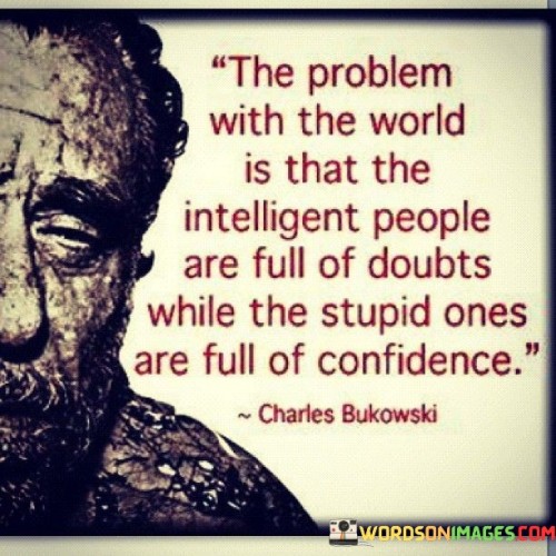 "The problem with the world is that the intelligent people are full of doubts while the stupid ones are full of confidence." This thought-provoking quote points out a common paradox in society where those who possess intelligence and critical thinking often doubt themselves, while those who lack knowledge and understanding exude unwarranted confidence.

Intelligent individuals tend to question and analyze their thoughts, decisions, and beliefs. They are aware of the complexity of life's issues and are open to considering different perspectives and uncertainties. As a result, they may hesitate to make definitive claims or assert absolute certainty, as they understand that the world is filled with nuance and ambiguity.

On the other hand, people who lack knowledge or critical thinking skills may exhibit an overconfidence bias. They may be less inclined to question their beliefs or seek deeper understanding, leading them to express unwarranted certainty in their opinions and actions. This can sometimes lead to misguided decisions or stubbornness in the face of new information.